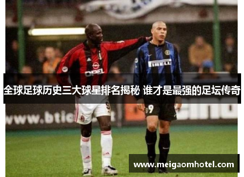 全球足球历史三大球星排名揭秘 谁才是最强的足坛传奇