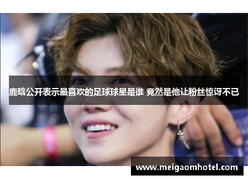 鹿晗公开表示最喜欢的足球球星是谁 竟然是他让粉丝惊讶不已