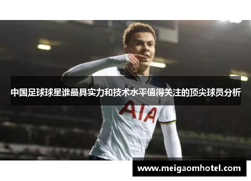 中国足球球星谁最具实力和技术水平值得关注的顶尖球员分析
