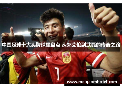 中国足球十大头牌球星盘点 从郭艾伦到武磊的传奇之路