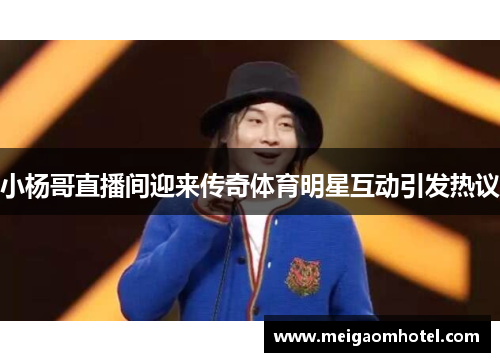 小杨哥直播间迎来传奇体育明星互动引发热议