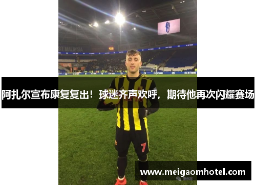阿扎尔宣布康复复出！球迷齐声欢呼，期待他再次闪耀赛场