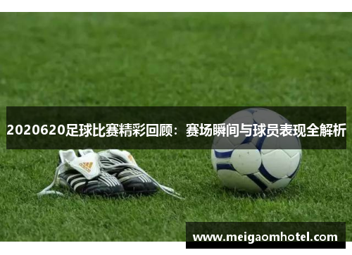2020620足球比赛精彩回顾：赛场瞬间与球员表现全解析